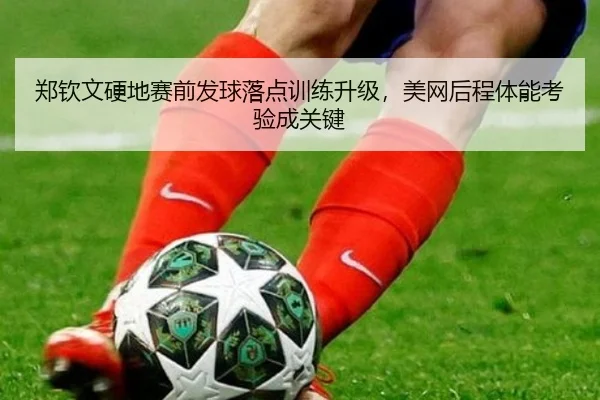 郑钦文硬地赛前发球落点训练升级,美网后程体能考验成关键